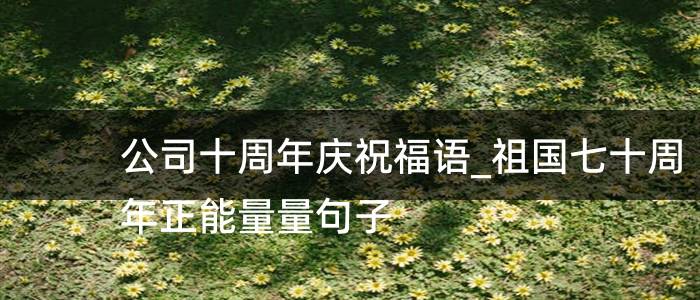 公司十周年庆祝福语_祖国七十周年正能量量句子